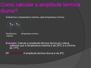 Como calcular a amplitude térmica 
diurna? 
Subtraímos a temperatura máxima, pela temperatura mínima. 
TM - Tm 
Temperatura temperatura mínima 
máxima 
Exemplo: Calcula a amplitude térmica diurna em Lisboa, 
sabendo que a temperatura máxima é de 25ºC e a mínima 
de 17ºC. 
Rª: 25-17= 8ºC A amplitude térmica diurna é de 8ºC. 
 