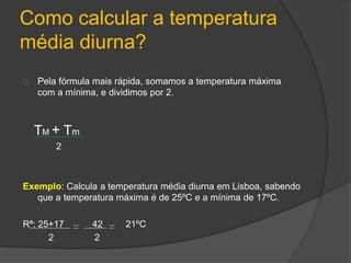 Como calcular a temperatura 
média diurna? 
Pela fórmula mais rápida, somamos a temperatura máxima 
com a mínima, e dividimos por 2. 
TM + Tm 
2 
Exemplo: Calcula a temperatura média diurna em Lisboa, sabendo 
que a temperatura máxima é de 25ºC e a mínima de 17ºC. 
Rª: 25+17 42 21ºC 
2 2 
 