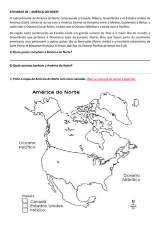 ATIVIDADE 04 – AMÉRICA DO NORTE
O subcontinente da América do Norte compreende o Canadá, México, Groenlândia e os Estados Unidos da
América (EUA). Limita-se ao sul com a América Central na fronteira entre o México, Guatemala e Belize, a
norte com o Oceano Glacial Ártico, a Leste com o Oceano Atlântico e a oeste com o Pacífico.
Na região norte pertencente ao Canadá existe um grande número de ilhas e a maior ilha do mundo, a
Groenlândia que pertence à Dinamarca (país da Europa). Outras ilhas que fazem parte do continente
americano, mas pertencem a outros países são as Bermudas (Reino Unido) e o território ultramarino de
Saint Pierre et Miquelon (francês). O Havaí, que fica no Oceano Pacífico pertence aos EUA.
1) Quais países compõem a América do Norte?
___________________________________________________________________________
2) Quais oceanos banham a América do Norte?
___________________________________________________________________________
3) Pinte o mapa da América do Norte com cores variadas. (Não se esqueça de pintar a legenda)
 