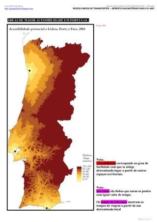 luís palma de jesus
http://geografismos.blogspot.com

Escola Secundária Fernão Mendes Pinto – Almada
REDES E MEIOS DE TRANSPORTES – SEBENTA DAS MATÉRIAS PARA O 8º ANO

ÁREAS DE MAIOR ACESSIBILIDADE EM PORTUGAL:
Fonte: INE

Nota:
Acessibilidade corresponde ao grau de
facilidade com que se atinge
determinado lugar a partir de outros
espaços territoriais.

Nota:
Isócronas são linhas que unem os pontos
com igual valor de tempo.
Os mapas de isócronas mostram os
tempos de viagem a partir de um
determinado local
Página 10 de 15

 