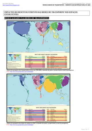 luís palma de jesus
http://geografismos.blogspot.com

Escola Secundária Fernão Mendes Pinto – Almada
REDES E MEIOS DE TRANSPORTES – SEBENTA DAS MATÉRIAS PARA O 8º ANO

IMPACTES DO DESENVOLVIMENTO DAS REDES DE TRANSPORTE NOS ESPAÇOS
ENVOLVENTES
DESIGUALDADES NAS REDES DE TRANSPORTES:

Número de passageiros das transportadoras aéreas em 1990-2000 (o tamanho dos países é proporcional ao total de passageiros).
Fonte: http://www.sasi.group.shef.ac.uk/worldmapper

Número de passageiros das linhas de comboio em 2003 (o tamanho dos países é proporcional ao total de passageiros).
Fonte: http://www.sasi.group.shef.ac.uk/worldmapper

Página 3 de 15

 