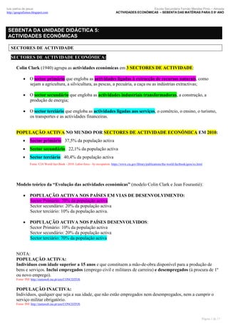 luís palma de jesus
http://geografismos.blogspot.com

Escola Secundária Fernão Mendes Pinto – Almada
ACTIVIDADES ECONÓMICAS – SEBENTA DAS MATÉRIAS PARA O 8º ANO

SEBENTA DA UNIDADE DIDÁCTICA 5:
ACTIVIDADES ECONÓMICAS
SECTORES DE ACTIVIDADE
SECTORES DE ACTIVIDADE ECONÓMICA:
Colin Clark (1940) agrupa as actividades económicas em 3 SECTORES DE ACTIVIDADE:
 O sector primário que engloba as actividades ligadas à extracção de recursos naturais, como
sejam a agricultura, a silvicultura, as pescas, a pecuária, a caça ou as indústrias extractivas;
 O sector secundário que engloba as actividades industriais transformadoras, a construção, a
produção de energia;
 O sector terciário que engloba as actividades ligadas aos serviços, o comércio, o ensino, o turismo,
os transportes e as actividades financeiras.

POPULAÇÃO ACTIVA NO MUNDO POR SECTORES DE ACTIVIDADE ECONÓMICA EM 2010:


Sector primário: 37,5% da população activa



Sector secundário: 22,1% da população activa



Sector terciário: 40,4% da população activa
Fonte: CIA World fact Book - 2010: Labor force - by occupation: https://www.cia.gov/library/publications/the-world-factbook/geos/xx.html

Modelo teórico da “Evolução das actividades económicas” (modelo Colin Clark e Jean Fourastié):
 POPULAÇÃO ACTIVA NOS PAÍSES EM VIAS DE DESENVOLVIMENTO:
Sector Primário: 70% da população activa
Sector secundário: 20% da população activa
Sector terciário: 10% da população activa.
 POPULAÇÃO ACTIVA NOS PAÍSES DESENVOLVIDOS:
Sector Primário: 10% da população activa
Sector secundário: 20% da população activa
Sector terciário: 70% da população activa

NOTA:
POPULAÇÃO ACTIVA:
Indivíduos com idade superior a 15 anos e que constituem a mão-de-obra disponível para a produção de
bens e serviços. Inclui empregados (emprego civil e militares de carreira) e desempregados (à procura de 1º
ou novo emprego).
Fonte: INE http://metaweb.ine.pt/sim/CONCEITOS

POPULAÇÃO INACTIVA:
Indivíduos, qualquer que seja a sua idade, que não estão empregados nem desempregados, nem a cumprir o
serviço militar obrigatório.
Fonte: INE http://metaweb.ine.pt/sim/CONCEITOS

Página 1 de 17

 