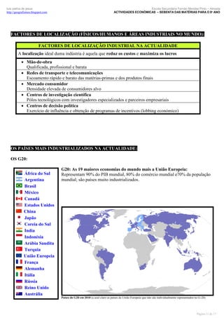 luís palma de jesus
http://geografismos.blogspot.com

Escola Secundária Fernão Mendes Pinto – Almada
ACTIVIDADES ECONÓMICAS – SEBENTA DAS MATÉRIAS PARA O 8º ANO

FACTORES DE LOCALIZAÇÃO (FÍSICOS/HUMANOS E ÁREAS INDUSTRIAIS NO MUNDO):
FACTORES DE LOCALIZAÇÃO INDUSTRIAL NA ACTUALIDADE
A localização ideal duma indústria é aquela que reduz os custos e maximiza os lucros
 Mão-de-obra
Qualificada, profissional e barata
 Redes de transporte e telecomunicações
Escoamento rápido e barato das matérias-primas e dos produtos finais
 Mercado consumidor
Densidade elevada de consumidores alvo
 Centros de investigação científica
Pólos tecnológicos com investigadores especializados e parceiros empresariais
 Centros de decisão política
Exercício de influência e obtenção de programas de incentivos (lobbing económico)

OS PAÍSES MAIS INDUSTRIALIZADOS NA ACTUALIDADE:
OS G20:
África do Sul
Argentina
Brasil
México
Canadá
Estados Unidos
China
Japão
Coreia do Sul
India
Indonésia
Arábia Saudita
Turquia
União Europeia
França
Alemanha
Itália
Rússia
Reino Unido
Austrália

G20: As 19 maiores economias do mundo mais a União Europeia:
Representam 90% do PIB mundial, 80% do comércio mundial e70% da população
mundial; são países muito industrializados.

Países do G20 em 2010 (a azul claro os países da União Europeia que não são individualmente representados no G-20)

Página 11 de 17

 