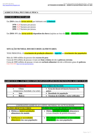 luís palma de jesus
http://geografismos.blogspot.com

Escola Secundária Fernão Mendes Pinto – Almada
ACTIVIDADES ECONÓMICAS – SEBENTA DAS MATÉRIAS PARA O 8º ANO

AGRICULTURA, PECUÁRIA E PESCA
RECURSOS ALIMENTARES:
Em 2010 a área de terras aráveis por habitante está a diminuir:
1970: 0,38 hectares por pessoa
2000: 0,23 hectares por pessoa
2050: 0,15 hectares por pessoa.
Em 2010: 80% das terras aráveis dependem da chuva (sujeitas ao risco de secas e alterações climáticas).

SITUAÇÃO MUNDIAL DOS RECURSOS ALIMENTARES:
TESE PRINCIPAL: O crescimento da produção alimentar é superior ao crescimento das populações.
Mais de 1000 milhões de pessoas têm excesso de peso.
Cerca de 850 milhões de pessoas viviam em fome crónica devido à pobreza extrema.
Cerca de 2000 milhões de pessoas viviam em carência alimentar devido a diferentes graus de pobreza.
Fonte: FAO, 2010. http://www.fao.org/corp/statistics

AGRICULTURA – FACTORES CONDICIONANTES (FÍSICOS/HUMANOS) DA AGRICULTURA:
FACTORES FÍSICOS

Clima
(temperatura, humidade e luz solar)

Solo

Relevo

FACTORES HUMANOS
 Grau de desenvolvimento humano dos
países
 Densidade de população
 Técnicas de trabalho e meios utilizados

CONTRASTES AGRÍCOLAS A NÍVEL MUNDIAL NA ACTUALIDADE
PAÍSES DESENVOLVIDOS
PAÍSES EM VIAS DE DESENVOLVIMENTO
 Obtêm as maiores produções
 Obtêm reduzidas produções alimentares
(vivem situações de penúria alimentar)
alimentares do mundo
 Satisfazem as necessidades
alimentares das suas populações

 Dificuldades em satisfazer as necessidades
alimentares das suas populações

Página 3 de 17

 