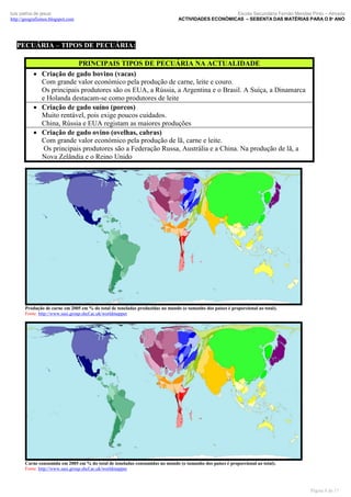 luís palma de jesus
http://geografismos.blogspot.com

Escola Secundária Fernão Mendes Pinto – Almada
ACTIVIDADES ECONÓMICAS – SEBENTA DAS MATÉRIAS PARA O 8º ANO

PECUÁRIA – TIPOS DE PECUÁRIA:
PRINCIPAIS TIPOS DE PECUÁRIA NA ACTUALIDADE
 Criação de gado bovino (vacas)
Com grande valor económico pela produção de carne, leite e couro.
Os principais produtores são os EUA, a Rússia, a Argentina e o Brasil. A Suíça, a Dinamarca
e Holanda destacam-se como produtores de leite
 Criação de gado suíno (porcos)
Muito rentável, pois exige poucos cuidados.
China, Rússia e EUA registam as maiores produções
 Criação de gado ovino (ovelhas, cabras)
Com grande valor económico pela produção de lã, carne e leite.
Os principais produtores são a Federação Russa, Austrália e a China. Na produção de lã, a
Nova Zelândia e o Reino Unido

Produção de carne em 2005 em % do total de toneladas produzidas no mundo (o tamanho dos países é proporcional ao total).
Fonte: http://www.sasi.group.shef.ac.uk/worldmapper

Carne consumida em 2005 em % do total de toneladas consumidas no mundo (o tamanho dos países é proporcional ao total).
Fonte: http://www.sasi.group.shef.ac.uk/worldmapper

Página 8 de 17

 
