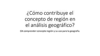 ¿Cómo contribuye el
concepto de región en
el análisis geográfico?
OA comprender concepto región y su uso para la geografía.
 