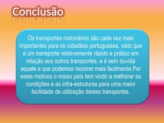 Os transportes rodoviários são cada vez mais
importantes para os cidadãos portugueses, visto que
  é um transporte relativamente rápido e prático em
   relação aos outros transportes, e é sem duvída
 aquele a que podemos recorrer mais facilmente.Por
 estes motivos o nosso país tem vindo a melhorar as
   condições e as infra-estruturas para uma maior
      facilidade de utilização destes transportes.
 
