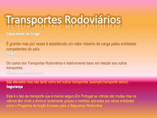 É grande mas por vezes é establecido um valor máximo de carga pelas entidades
competentes do país.


Os custos dos Transportes Rodoviários é relativamente baixo em relação aos outros
transportes.


São elevados mas não tanto como em outros transportes (exemplo:transporte aéreo).


Este é o tipo de transporte que é menos seguro.Em Portugal as vítimas são muitas mas os
valores têm vindo a diminuir lentamente graças a medidas aplicadas por várias entidades
como o Programa de Acção Europeu para a Segurança Rodoviária.
 