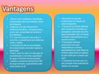  -Oferece maior mobilidade e flexibilidade      -Não precisa de grandes
  nos itenerários (face aos restantes modos       investimentos em relação aos
  de transporte)                                  outros transportes.
 -Dispõe de uma rede intensamente               -O aumento do conforto oferecido
  ramificada permitindo o transporte porta a      pelos transportes rodoviários de
  porta e sem necessidade de transbordo           passageiros, associado aos bons
  (normalmente).                                  preços praticados, têm-no tornado
 -É o modo de transporte mais prático e          competitivo especialmente com o
  económico, especialmente para distâncias        caminho-de-ferro.
  curtas e médias.                               -O transporte individual
 -A ampliação da rede de auto-estradas           proporciona uma certa
  tem proporcionado uma maior rapidez na          independência e conforto
  deslocação.                                     especialmente por estar liberto de
 -Possui, cada vez mais, um certo grau de        horários rígidos(cada um desloca-
  especialização e uma maior capacidade           se para onde quer no horário que
  de carga a nível dos veículos pesados.          quer).
 -Viabiliza o transporte internacional (TIR)    -O automóvel funciona como um
  de carga rodoviário, especialmente entre        dos principais sinais exteriores de
  vários países da UE.                            riqueza e de sucesso.

 