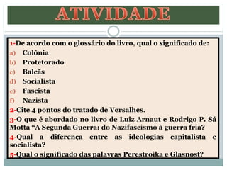1-De acordo com o glossário do livro, qual o significado de:
a) Colônia
b) Protetorado
c) Balcãs
d) Socialista
e) Fascista
f) Nazista
2-Cite 4 pontos do tratado de Versalhes.
3-O que é abordado no livro de Luiz Arnaut e Rodrigo P. Sá
Motta “A Segunda Guerra: do Nazifascismo à guerra fria?
4-Qual a diferença entre as ideologias capitalista e
socialista?
5-Qual o significado das palavras Perestroika e Glasnost?
 