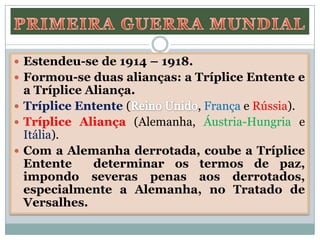  Estendeu-se de 1914 – 1918.
 Formou-se duas alianças: a Tríplice Entente e
a Tríplice Aliança.
 Tríplice Entente ( , França e Rússia).
 Tríplice Aliança (Alemanha, Áustria-Hungria e
Itália).
 Com a Alemanha derrotada, coube a Tríplice
Entente determinar os termos de paz,
impondo severas penas aos derrotados,
especialmente a Alemanha, no Tratado de
Versalhes.
 