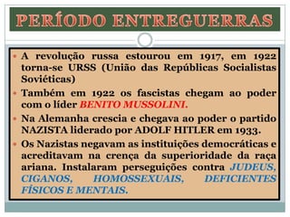  A revolução russa estourou em 1917, em 1922
torna-se URSS (União das Repúblicas Socialistas
Soviéticas)
 Também em 1922 os fascistas chegam ao poder
com o líder BENITO MUSSOLINI.
 Na Alemanha crescia e chegava ao poder o partido
NAZISTA liderado por ADOLF HITLER em 1933.
 Os Nazistas negavam as instituições democráticas e
acreditavam na crença da superioridade da raça
ariana. Instalaram perseguições contra JUDEUS,
CIGANOS, HOMOSSEXUAIS, DEFICIENTES
FÍSICOS E MENTAIS.
 