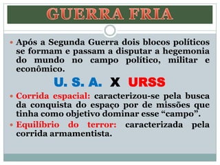  Após a Segunda Guerra dois blocos políticos
se formam e passam a disputar a hegemonia
do mundo no campo político, militar e
econômico.
U. S. A. X URSS
 Corrida espacial: caracterizou-se pela busca
da conquista do espaço por de missões que
tinha como objetivo dominar esse “campo”.
 Equilíbrio do terror: caracterizada pela
corrida armamentista.
 