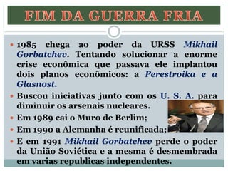 1985 chega ao poder da URSS Mikhail
Gorbatchev. Tentando solucionar a enorme
crise econômica que passava ele implantou
dois planos econômicos: a Perestroika e a
Glasnost.
 Buscou iniciativas junto com os U. S. A. para
diminuir os arsenais nucleares.
 Em 1989 cai o Muro de Berlim;
 Em 1990 a Alemanha é reunificada;
 E em 1991 Mikhail Gorbatchev perde o poder
da União Soviética e a mesma é desmembrada
em varias republicas independentes.
 