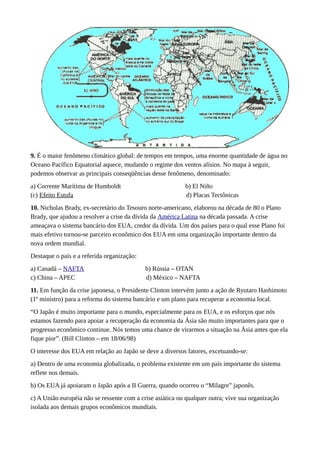 9. É o maior fenômeno climático global: de tempos em tempos, uma enorme quantidade de água no
Oceano Pacífico Equatorial aquece, mudando o regime dos ventos alísios. No mapa à seguir,
podemos observar as principais conseqüências desse fenômeno, denominado:
a) Corrente Marítima de Humboldt b) El Niño
(c) Efeito Estufa d) Placas Tectônicas
10. Nicholas Brady, ex-secretário do Tesouro norte-americano, elaborou na década de 80 o Plano
Brady, que ajudou a resolver a crise da dívida da América Latina na década passada. A crise
ameaçava o sistema bancário dos EUA, credor da dívida. Um dos países para o qual esse Plano foi
mais efetivo tornou-se parceiro econômico dos EUA em uma organização importante dentro da
nova ordem mundial.
Destaque o país e a referida organização:
a) Canadá – NAFTA b) Rússia – OTAN
c) China – APEC d) México – NAFTA
11. Em função da crise japonesa, o Presidente Clinton intervém junto a ação de Ryutaro Hashimoto
(1º ministro) para a reforma do sistema bancário e um plano para recuperar a economia local.
“O Japão é muito importante para o mundo, especialmente para os EUA, e os esforços que nós
estamos fazendo para apoiar a recuperação da economia da Ásia são muito importantes para que o
progresso econômico continue. Nós temos uma chance de virarmos a situação na Ásia antes que ela
fique pior”. (Bill Clinton – em 18/06/98)
O interesse dos EUA em relação ao Japão se deve a diversos fatores, excetuando-se:
a) Dentro de uma economia globalizada, o problema existente em um país importante do sistema
reflete nos demais.
b) Os EUA já apoiaram o Japão após a II Guerra, quando ocorreu o “Milagre” japonês.
c) A União européia não se ressente com a crise asiática ou qualquer outra; vive sua organização
isolada aos demais grupos econômicos mundiais.
 