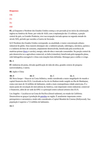 Respostas:
1 b
2 c
3 c
4 d
05. a) Enquanto o Nordeste dos Estados Unidos começa a ser povoado já no início da colonização
inglesa na América do Norte, por volta de 1620, com a implantação das 13 colônias, a porção
central do país, as Grandes Pradarias, teve sua ocupação iniciada apenas na segunda metade do
século XIX, período que sucedeu a Guerra da Secessão.
b) O Nordeste dos Estados Unidos corresponde, na atualidade, à maior concentração urbano-
industrial do globo. Seus maiores destaques são: a indústria pesada, siderúrgica, mecânica, química
e a indústria de bens de consumo, amplamente desenvolvida, beneficiada pela ocorrência de
matérias-primas (ferro e carvão), energia, mão-de-obra e mercado consumidor. Na porção central do
país desenvolve-se a agricultura comercial, os belts (cinturões); beneficiada pela topografia plana,
rede hidrográfica navegável e clima com estações bem definidas. Destaque para o milho e o trigo.
06. A
07. Indústrias de ponta, elevada qualificação de mão-de-obra, grandes centros de pesquisa
(universidades), e outros.
08. Japão e China
09. B 10. D 11. C 12. A
13. Nova Iorque – Situa-se na Costa Atlântica, sendo considerada a maior megalópole do mundo e
capital financeira dos EUA. Localizada na foz do rio Hudson tendo surgido na ilha de Manhattan,
conta com mais de 16 milhões de habitantes, sendo a mais cosmopolitana cidade americana. É o
maior ponto de circulação de mercadorias da América, com importante centro industrial, comercial
e financeiro, além de ser sede da ONU e o principal centro cultural artístico dos EUA.
Los Angeles – Localiza-se na Costa do Pacífico (litoral sudoeste), no estado da Califórnia.
Desenvolveu-se graças à produção de petróleo na região. É atualmente importante centro
petroquímico e aeronáutico, tendo sido considerada a Capital Mundial do Cinema (Hollywood). Sua
população é superior a 7,5 milhões de habitantes.
14. E
 