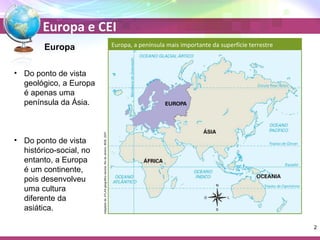 Europa e CEI 
Adaptado de: ATLAS geográfico escolar. Rio de Janeiro: IBGE, 2007 
Europa 
• Do ponto de vista 
geológico, a Europa 
é apenas uma 
península da Ásia. 
• Do ponto de vista 
histórico-social, no 
entanto, a Europa 
é um continente, 
pois desenvolveu 
uma cultura 
diferente da 
asiática. 
2 
Europa, a península mais importante da superfície terrestre 
 