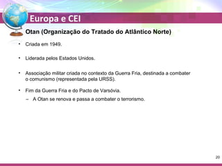 Europa e CEI 
Otan (Organização do Tratado do Atlântico Norte) 
• Criada em 1949. 
• Liderada pelos Estados Unidos. 
• Associação militar criada no contexto da Guerra Fria, destinada a combater 
o comunismo (representada pela URSS). 
• Fim da Guerra Fria e do Pacto de Varsóvia. 
– A Otan se renova e passa a combater o terrorismo. 
20 
 