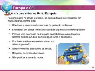 Europa e CEI 
Exigência para entrar na União Europeia 
Para ingressar na União Europeia, os países devem se enquadrar em 
muitas regras, dentre elas: 
• Obedecer a determinadas normas de proteção ambiental. 
• Enquadrar em certos limites os subsídios agrícolas e o deficit público. 
• Possuir uma economia de mercado consolidada e um adequado 
sistema político-jurídico, com eleições livres e periódicas. 
• Combater efetivamente o terrorismo e o 
crime organizado. 
• Garantir direitos iguais para os sexos. 
• Respeitar os direitos humanos. 
• Não praticar a pena de morte. 
JORG HACKEMANNSHUTTERSTOCKGLOW IMAGES 
22 
 