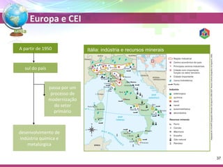 Europa e CEI 
Itália 
A partir de 1950 
sul do país 
passa por um 
processo de 
modernização 
do setor 
primário 
desenvolvimento de 
indústria química e 
metalúrgica 
Itália: indústria e recursos minerais 
Adaptado de: ATLANTE Geografico Metodico De Agostini 2006-2007. Novara: Istituto Geografico De Agostini, 2006. 
37 
 