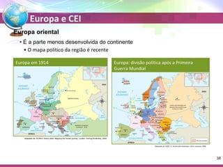Europa e CEI 
Europa oriental 
• É a parte menos desenvolvida do continente 
• O mapa político da região é recente 
Europa em 1914 
Adaptado de: WORLD history atlas: Mapping the human journey. London: Dorling Kindersley, 2005. 
Europa: divisão política após a Primeira 
Guerra Mundial 
Adaptado de: DUBY, G. Grand atlas historique. Paris: Larousse, 2006. 
38 
