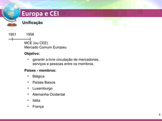 Europa e CEI 
Unificação 
1951 1958 
MCE (ou CEE) 
Mercado Comum Europeu 
Objetivo: 
• garantir a livre circulação de mercadorias, 
serviços e pessoas entre os membros. 
Países - membros: 
• Bélgica 
• Países Baixos 
• Luxemburgo 
• Alemanha Ocidental 
• Itália 
• França 
8 
 