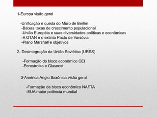 1-Europa visão geral
-Unificação e queda do Muro de Berlim
-Baixas taxas de crescimento populacional
-União Européia e suas diversidades políticas e econômicas
-A OTAN e o extinto Pacto de Varsóvia
-Plano Marshall e objetivos
2- Desintegração da União Soviética (URSS)
-Formação do bloco econômico CEI
-Perestroika e Glasnost
3-América Anglo Saxônica visão geral
-Formação de bloco econômico NAFTA
-EUA maior potência mundial
 