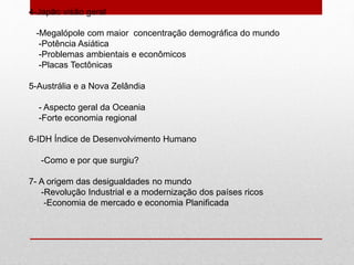 4-Japão visão geral
-Megalópole com maior concentração demográfica do mundo
-Potência Asiática
-Problemas ambientais e econômicos
-Placas Tectônicas
5-Austrália e a Nova Zelândia
- Aspecto geral da Oceania
-Forte economia regional
6-IDH Índice de Desenvolvimento Humano
-Como e por que surgiu?
7- A origem das desigualdades no mundo
-Revolução Industrial e a modernização dos países ricos
-Economia de mercado e economia Planificada
 
