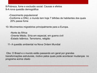 8-Pobreza, fome e exclusão social. Causas e efeitos
9-A nova questão demográfica
-Crescimento populacional
-Conforme a ONU, o mundo tem hoje 7 bilhões de habitantes dos quais
20% passa fome
10- Movimentos migratórios principalmente para a Europa.
-Norte da África
-Oriente Médio. Síria em especial, em guerra civil
-Estado Islâmico. Terrorismo, religião
11- A questão ambiental na Nova Ordem Mundial
Obs: O Brasil e o mundo estão passando em geral por grandes
transformações estruturais, motivo pelos quais pode acontecer mudanças no
programa acima citado
 