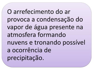 O arrefecimento do ar
provoca a condensação do
vapor de água presente na
atmosfera formando
nuvens e tronando possível
a ocorrência de
precipitação.
 