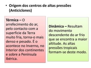 • Origem dos centros de altas pressões
(Anticiclones)
Térmica – O
arrefecimento do ar,
pelo contacto com a
superficie da Terra
muito fria, torna-o mais
denso e pesado. É o
acontece no Inverno, no
Interior dos continentes
e sobre a Península
Ibérica.
Dinâmica – Resultam
do movimento
descendente do ar frio
que se encontra a maior
altitude. As altas
pressões tropicais
formam-se deste modo.
 