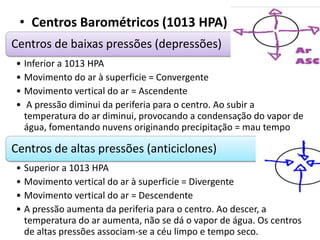 • Centros Barométricos (1013 HPA)
Centros de baixas pressões (depressões)
• Inferior a 1013 HPA
• Movimento do ar à superficie = Convergente
• Movimento vertical do ar = Ascendente
• A pressão diminui da periferia para o centro. Ao subir a
temperatura do ar diminui, provocando a condensação do vapor de
água, fomentando nuvens originando precipitação = mau tempo
Centros de altas pressões (anticiclones)
• Superior a 1013 HPA
• Movimento vertical do ar à superficie = Divergente
• Movimento vertical do ar = Descendente
• A pressão aumenta da periferia para o centro. Ao descer, a
temperatura do ar aumenta, não se dá o vapor de água. Os centros
de altas pressões associam-se a céu limpo e tempo seco.
 