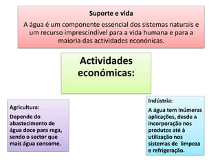 Suporte e vida
A água é um componente essencial dos sistemas naturais e
um recurso imprescindível para a vida humana e para a
maioria das actividades econónicas.
Actividades
económicas:
Agricultura:
Depende do
abastecimento de
água doce para rega,
sendo o sector que
mais água consome.
Indústria:
A água tem inúmeras
aplicações, desde a
incorporação nos
produtos até à
utilização nos
sistemas de limpeza
e refrigeração.
 