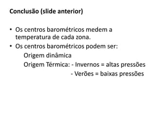 Conclusão (slide anterior)
• Os centros barométricos medem a
temperatura de cada zona.
• Os centros barométricos podem ser:
Origem dinâmica
Origem Térmica: - Invernos = altas pressões
- Verões = baixas pressões
 