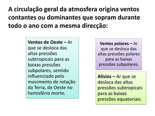 A circulação geral da atmosfera origina ventos
contantes ou dominantes que sopram durante
todo o ano com a mesma direcção:
Alísios – Ar que se
desloca das altas
pressões subtropicais
para as baixas
pressões equatoriais.
Ventos de Oeste – Ar
que se desloca das
altas pressões
subtropicais para as
baixas pressões
subpolares, sentido
influenciado pelo
movimento de rotação
da Terra, de Oeste no
hemisfério morte.
Ventos polares – Ar
que se desloca das
altas pressões polares
para as baixas
pressões subpolares.
 