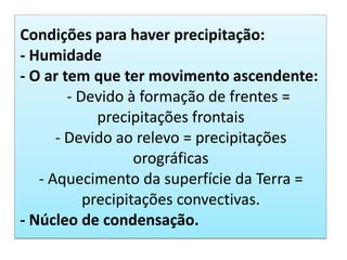 Condições para haver precipitação:
- Humidade
- O ar tem que ter movimento ascendente:
- Devido à formação de frentes =
precipitações frontais
- Devido ao relevo = precipitações
orográficas
- Aquecimento da superfície da Terra =
precipitações convectivas.
- Núcleo de condensação.
 