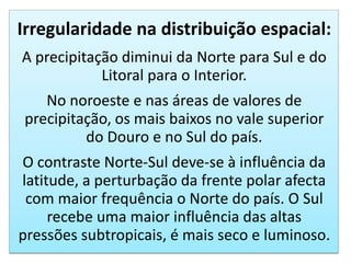 Irregularidade na distribuição espacial:
A precipitação diminui da Norte para Sul e do
Litoral para o Interior.
No noroeste e nas áreas de valores de
precipitação, os mais baixos no vale superior
do Douro e no Sul do país.
O contraste Norte-Sul deve-se à influência da
latitude, a perturbação da frente polar afecta
com maior frequência o Norte do país. O Sul
recebe uma maior influência das altas
pressões subtropicais, é mais seco e luminoso.
 