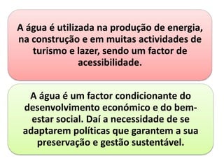 A água é utilizada na produção de energia,
na construção e em muitas actividades de
turismo e lazer, sendo um factor de
acessibilidade.
A água é um factor condicionante do
desenvolvimento económico e do bem-
estar social. Daí a necessidade de se
adaptarem políticas que garantem a sua
preservação e gestão sustentável.
 