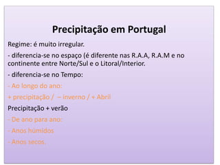 Precipitação em Portugal
Regime: é muito irregular.
- diferencia-se no espaço (é diferente nas R.A.A, R.A.M e no
continente entre Norte/Sul e o Litoral/Interior.
- diferencia-se no Tempo:
- Ao longo do ano:
+ precipitação / – inverno / + Abril
Precipitação + verão
- De ano para ano:
- Anos húmidos
- Anos secos.
 