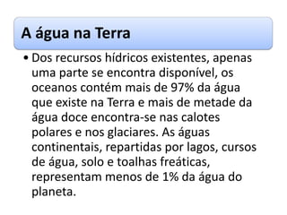 A água na Terra
• Dos recursos hídricos existentes, apenas
uma parte se encontra disponível, os
oceanos contém mais de 97% da água
que existe na Terra e mais de metade da
água doce encontra-se nas calotes
polares e nos glaciares. As águas
continentais, repartidas por lagos, cursos
de água, solo e toalhas freáticas,
representam menos de 1% da água do
planeta.
 