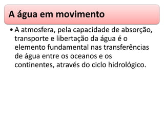 A água em movimento
•A atmosfera, pela capacidade de absorção,
transporte e libertação da água é o
elemento fundamental nas transferências
de água entre os oceanos e os
continentes, através do ciclo hidrológico.
 