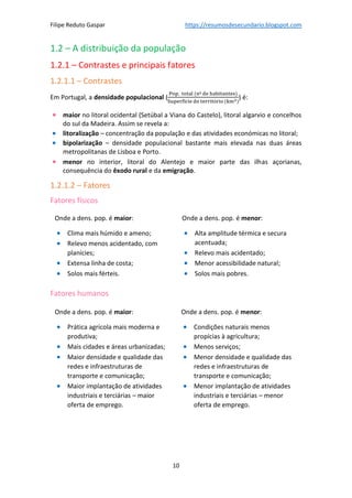 Filipe Reduto Gaspar https://resumosdesecundario.blogspot.com
10
1.2 – A distribuição da população
1.2.1 – Contrastes e principais fatores
1.2.1.1 – Contrastes
Em Portugal, a densidade populacional (
Pop. total (nº de habitantes)
Superfície do território (km2)
) é:
• maior no litoral ocidental (Setúbal a Viana do Castelo), litoral algarvio e concelhos
do sul da Madeira. Assim se revela a:
• litoralização – concentração da população e das atividades económicas no litoral;
• bipolarização – densidade populacional bastante mais elevada nas duas áreas
metropolitanas de Lisboa e Porto.
• menor no interior, litoral do Alentejo e maior parte das ilhas açorianas,
consequência do êxodo rural e da emigração.
1.2.1.2 – Fatores
Fatores físicos
Fatores humanos
Onde a dens. pop. é maior:
• Clima mais húmido e ameno;
• Relevo menos acidentado, com
planícies;
• Extensa linha de costa;
• Solos mais férteis.
Onde a dens. pop. é menor:
• Alta amplitude térmica e secura
acentuada;
• Relevo mais acidentado;
• Menor acessibilidade natural;
• Solos mais pobres.
Onde a dens. pop. é maior:
• Prática agrícola mais moderna e
produtiva;
• Mais cidades e áreas urbanizadas;
• Maior densidade e qualidade das
redes e infraestruturas de
transporte e comunicação;
• Maior implantação de atividades
industriais e terciárias – maior
oferta de emprego.
Onde a dens. pop. é menor:
• Condições naturais menos
propícias à agricultura;
• Menos serviços;
• Menor densidade e qualidade das
redes e infraestruturas de
transporte e comunicação;
• Menor implantação de atividades
industriais e terciárias – menor
oferta de emprego.
 