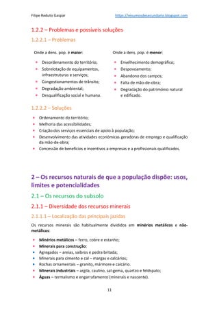 Filipe Reduto Gaspar https://resumosdesecundario.blogspot.com
11
1.2.2 – Problemas e possíveis soluções
1.2.2.1 – Problemas
1.2.2.2 – Soluções
• Ordenamento do território;
• Melhoria das acessibilidades;
• Criação dos serviços essenciais de apoio à população;
• Desenvolvimento das atividades económicas geradoras de emprego e qualificação
da mão-de-obra;
• Concessão de benefícios e incentivos a empresas e a profissionais qualificados.
2 – Os recursos naturais de que a população dispõe: usos,
limites e potencialidades
2.1 – Os recursos do subsolo
2.1.1 – Diversidade dos recursos minerais
2.1.1.1 – Localização das principais jazidas
Os recursos minerais são habitualmente divididos em minérios metálicos e não-
metálicos:
• Minérios metálicos – ferro, cobre e estanho;
• Minerais para construção:
• Agregados – areias, saibros e pedra britada;
• Minerais para cimento e cal – margas e calcários;
• Rochas ornamentais – granito, mármore e calcário.
• Minerais industriais – argila, caulino, sal-gema, quartzo e feldspato;
• Águas – termalismo e engarrafamento (minerais e nascente).
Onde a dens. pop. é maior:
• Desordenamento do território;
• Sobrelotação de equipamentos,
infraestruturas e serviços;
• Congestionamentos de trânsito;
• Degradação ambiental;
• Desqualificação social e humana.
Onde a dens. pop. é menor:
• Envelhecimento demográfico;
• Despovoamento;
• Abandono dos campos;
• Falta de mão-de-obra;
• Degradação do património natural
e edificado.
 