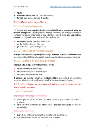 Filipe Reduto Gaspar https://resumosdesecundario.blogspot.com
13
• Águas:
• Minerais e de nascente para engarrafamento;
• Termais para termas (turismo de saúde).
2.1.2 – Os recursos energéticos
2.1.2.1 – Escassez de recursos
Em Portugal, não existe exploração de combustíveis fósseis e o subsolo é pobre em
minérios energéticos. Grande parte da energia consumida em Portugal provém de
combustíveis fósseis, importados na sua totalidade, criando uma forte dependência
externa com custos elevados para o país. Portugal importa:
• petróleo de Angola, da Arábia Saudita, etc;
• carvão da Colômbia, dos EUA, etc;
• gás natural da Argélia, da Nigéria, etc.
2.1.2.2 – Utilização de fontes renováveis
Portugal tem aumentado a produção de energia elétrica a partir de fontes renováveis,
tais como a eólica, hídrica, solar, geotérmica (principalmente nos Açores), e biomassa.
2.1.2.3 – Aumento do consumo de energia
O consumo de energia tem vindo aumentar devido:
• ao crescimento dos transportes;
• à expansão da indústria e dos serviços;
• à melhoria da qualidade de vida.
O consumo de energia é maior nas regiões do litoral, evidenciando as assimetrias
regionais relativas à distribuição da população e das atividades económicas.
2.1.3 – Os problemas e as potencialidades no aproveitamento dos
recursos do subsolo
2.1.3.1 – Problemas
Exploração e colocação no mercado
• Localização das jazidas em áreas de difícil acesso, o que aumenta os custos de
produção;
• Forte concorrência no mercado internacional e difícil competitividade dos minérios
portugueses.
Degradação ambiental
• Degradação ambiental e paisagística causada pelas explorações;
• Contaminação dos solos e águas e poluição atmosférica.
 