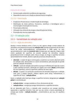 Filipe Reduto Gaspar https://resumosdesecundario.blogspot.com
14
Consumo de energia
• Contaminação ambiental e problemas de segurança;
• Dependência externa em relação ao abastecimento energético.
2.1.3.2 – Valorização
• Criação de infraestruturas e modernização da tecnologia;
• Mobilização de meios políticos, financeiros, científicos e tecnológicos para a
inventariação e localização de recursos;
• Preservação ambiental;
• Utilização mais eficiente da energia e diversificação das fontes;
• Promoção dos recursos explorados.
2.2 – A radiação solar
2.2.1 – Variabilidade da radiação solar
2.2.1.1 – Ação da atmosfera
Devido à imensa distância entre a Terra e o Sol, apenas atinge o limite exterior da
atmosfera uma pequeníssima parte da radiação solar (energia proveniente do Sol sob a
forma de ondas eletromagnéticas), correspondente a 1400 watts, ou seja,
aproximadamente o valor da constante solar (energia que, por segundo, chega a cada
metro quadrado de superfície da camada superior da atmosfera, exposta
perpendicularmente à radiação solar). Dessa energia, só chega à superfície terrestre
aproximadamente metade, devido à ação dos processos atmosféricos de:
• absorção – o vapor de água e outros gases, as poeiras e as nuvens absorvem parte
da radiação solar, destacando-se o ozono estratosférico, pela absorção de grande
parte da radiação ultravioleta;
• reflexão – parte da radiação solar perde-se porque é refletida pelo topo das nuvens
e pela superfície terrestre, sobretudo em regiões com maior albedo (refletividade
de uma superfície), como as superfícies cobertas de neve e gelo;
• difusão - os gases e as partículas constituintes da atmosfera dispersam a radiação
solar para o espaço exterior, embora alguma parte atinja, indiretamente, a
superfície da Terra – radiação difusa.
Assim, a radiação solar total que atinge a superfície terrestre, designada por radiação
global, é constituída por:
• radiação direta – energia recebida na Terra, diretamente do Sol;
• radiação difusa – energia que atinge indiretamente a superfície terrestre.
Ao ser absorvida pela Terra, a radiação solar converte-se em energia calorífica,
aquecendo a superfície terrestre. Esta, por sua vez, emite a mesma quantidade de
energia que recebe – radiação terrestre –, encontrando-se, por isso, em equilíbrio
térmico.
 