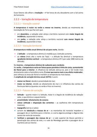 Filipe Reduto Gaspar https://resumosdesecundario.blogspot.com
16
Esses fatores vão afetar a insolação – nº de horas de céu descoberto com o Sol acima
do horizonte.
2.2.2 – Variação da temperatura
2.2.2.1 – Variação sazonal
A temperatura é maior no verão e menor no inverno, devido ao movimento de
translação da Terra que faz com que:
• em dezembro, a radiação solar atinja o território nacional com maior ângulo de
incidência, aquecendo-o menos;
• em junho, a radiação solar atinja o território nacional com menor ângulo de
incidência, aquecendo-o mais.
2.2.2.2 – Variação territorial
A temperatura média anual diminui de sul para norte, devido:
• à latitude – a temperatura diminui à medida que a latitude aumenta;
• ao relevo (mais alto a norte do Tejo) – a altitude faz diminuir a temperatura
(gradiente térmico vertical – a temperatura diminui 6º C por cada 1000 metros de
altitude).
No inverno, a temperatura diminui de sudoeste para nordeste.
No verão, a temperatura varia em faixas quase paralelas à linha de costa, aumentando
do litoral para o interior. A influência da latitude atenua-se, pois o Sol incide mais
diretamente sobre o hemisfério norte. É o mar que exerce mais o seu efeito moderador,
pois refresca as áreas do litoral e mantém as temperaturas mais baixas.
A amplitude de variação térmica anual (AVTA) é assim:
• menor no litoral, devido à proximidade do mar;
• maior no interior, devido ao afastamento do mar e à influência dos ventos da
Península Ibérica (quentes no verão e frios no inverno).
2.2.2.3 – Fatores de variação
• latitude – quanto maior é a latitude, maior é o ângulo de incidência da radiação
solar, o que diminui o aquecimento;
• proximidade/ afastamento do oceano;
• relevo (altitude e disposição das vertentes – as soalheiras têm temperaturas
maiores);
• topografia (serras e vales):
• servem de obstáculo a massas de ar – as montanhas do noroeste impedem a
passagem do ar marítimo para o interior, e a serra algarvia protege o Algarve dos
ventos de norte de noroeste;
• facilitam a passagem das massas de ar – o vale superior do Douro permite a
penetração dos ventos de este, e o vale do Mondego permite a passagem de ar
marítimo até ao interior.
 