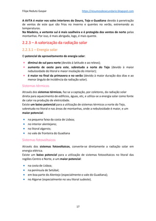 Filipe Reduto Gaspar https://resumosdesecundario.blogspot.com
17
A AVTA é maior nos vales interiores do Douro, Tejo e Guadiana devido à penetração
de ventos de este que são frios no inverno e quentes no verão, extremando as
temperaturas.
Na Madeira, a vertente sul é mais soalheira e é protegida dos ventos de norte pelas
montanhas. Por isso, é mais abrigada, logo, é mais quente.
2.2.3 – A valorização da radiação solar
2.2.3.1 – Energia solar
O potencial de aproveitamento de energia solar:
• diminui de sul para norte (devido à latitude e ao relevo);
• aumenta de oeste para este, sobretudo a norte do Tejo (devido à maior
nebulosidade do litoral e maior insolação do interior);
• é maior no final da primavera e no verão (devido à maior duração dos dias e ao
menor ângulo de incidência da radiação solar).
Sistemas térmicos
Através dos sistemas térmicos, faz-se a captação, por coletores, da radiação solar
direta para aquecimento de edifícios, águas, etc, e utiliza-se a energia solar como fonte
de calor na produção de eletricidade.
Existe um baixo potencial para a utilização de sistemas térmicos a norte do Tejo,
sobretudo no litoral e nas áreas de montanhas, onde a nebulosidade é maior, e um
maior potencial:
• na pequena faixa da costa de Lisboa;
• no interior alentejano;
• no litoral algarvio;
• no vale de fronteira do Guadiana
Sistemas fotovoltaicos
Através dos sistemas fotovoltaicos, converte-se diretamente a radiação solar em
energia elétrica.
Existe um baixo potencial para a utilização de sistemas fotovoltaicos no litoral das
regiões Centro e Norte, e um maior potencial:
• na costa de Lisboa;
• na península de Setúbal;
• em boa parte do Alentejo (especialmente o vale do Guadiana);
• no Algarve (especialmente no seu litoral sudeste).
 