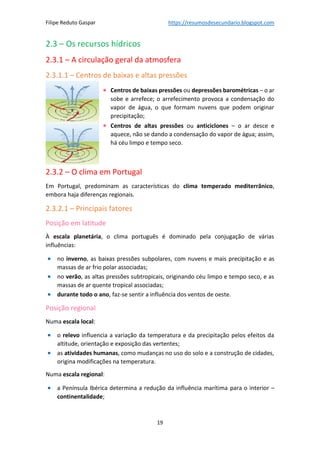 Filipe Reduto Gaspar https://resumosdesecundario.blogspot.com
19
2.3 – Os recursos hídricos
2.3.1 – A circulação geral da atmosfera
2.3.1.1 – Centros de baixas e altas pressões
• Centros de baixas pressões ou depressões barométricas – o ar
sobe e arrefece; o arrefecimento provoca a condensação do
vapor de água, o que formam nuvens que podem originar
precipitação;
• Centros de altas pressões ou anticiclones – o ar desce e
aquece, não se dando a condensação do vapor de água; assim,
há céu limpo e tempo seco.
2.3.2 – O clima em Portugal
Em Portugal, predominam as características do clima temperado mediterrânico,
embora haja diferenças regionais.
2.3.2.1 – Principais fatores
Posição em latitude
À escala planetária, o clima português é dominado pela conjugação de várias
influências:
• no inverno, as baixas pressões subpolares, com nuvens e mais precipitação e as
massas de ar frio polar associadas;
• no verão, as altas pressões subtropicais, originando céu limpo e tempo seco, e as
massas de ar quente tropical associadas;
• durante todo o ano, faz-se sentir a influência dos ventos de oeste.
Posição regional
Numa escala local:
• o relevo influencia a variação da temperatura e da precipitação pelos efeitos da
altitude, orientação e exposição das vertentes;
• as atividades humanas, como mudanças no uso do solo e a construção de cidades,
origina modificações na temperatura.
Numa escala regional:
• a Península Ibérica determina a redução da influência marítima para o interior –
continentalidade;
 