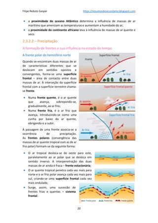 Filipe Reduto Gaspar https://resumosdesecundario.blogspot.com
20
• a proximidade do oceano Atlântico determina a influência de massas de ar
marítimo que amenizam as temperaturas e aumentam a humidade do ar;
• a proximidade do continente africano leva à influência de massas de ar quente e
seco.
2.3.2.2 – Precipitação
A formação de frentes e sua influência no estado do tempo
A frente polar do hemisfério norte
Quando se encontram duas massas de ar
de características diferentes que se
deslocam em sentidos opostos e
convergentes, forma-se uma superfície
frontal – área de contacto entre duas
massas de ar. À interseção da superfície
frontal com a superfície terrestre chama-
se frente.
• Numa frente quente, é o ar quente
que avança, sobrepondo-se,
gradualmente, ao ar frio;
• Numa frente fria, é o ar frio que
avança, introduzindo-se como uma
cunha por baixo do ar quente,
obrigando-o a subir.
À passagem de uma frente associa-se a
ocorrência de precipitação.
As frentes polares (convergência das
massas de ar quente tropical com as de ar
frio polar) formam-se da seguinte forma:
• O ar tropical desloca-se de oeste para este,
paralelamente ao ar polar que se desloca em
sentido inverso. A interpenetração das duas
massas de ar ainda é fraca – frente estacionária;
• O ar quente tropical penetra cada vez mais para
norte e o ar frio polar avança cada vez mais para
sul, criando-se uma superfície frontal cada vez
mais ondulada;
• Surge, assim, uma sucessão de
frentes frias e quentes – sistema
frontal.
 