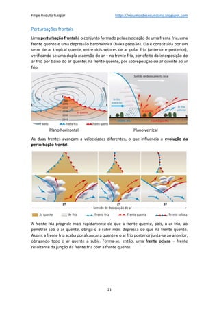 Filipe Reduto Gaspar https://resumosdesecundario.blogspot.com
21
Perturbações frontais
Uma perturbação frontal é o conjunto formado pela associação de uma frente fria, uma
frente quente e uma depressão barométrica (baixa pressão). Ela é constituída por um
setor de ar tropical quente, entre dois setores de ar polar frio (anterior e posterior),
verificando-se uma dupla ascensão do ar – na frente fria, por efeito da interposição do
ar frio por baixo do ar quente; na frente quente, por sobreposição do ar quente ao ar
frio.
Plano horizontal Plano vertical
As duas frentes avançam a velocidades diferentes, o que influencia a evolução da
perturbação frontal.
A frente fria progride mais rapidamente do que a frente quente, pois, o ar frio, ao
penetrar sob o ar quente, obriga-o a subir mais depressa do que na frente quente.
Assim, a frente fria acaba por alcançar a quente e o ar frio posterior junta-se ao anterior,
obrigando todo o ar quente a subir. Forma-se, então, uma frente oclusa – frente
resultante da junção da frente fria com a frente quente.
 